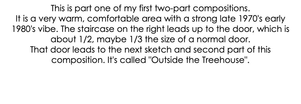 This is part one of my first two-part compositions. It is a very warm, comfortable area with a strong late 1970's early 1980's vibe. The staircase on the right leads up to the door, which is about 1/2, maybe 1/3 the size of a normal door. That door leads to the next sketch and second part of this composition. It's called "Outside the Treehouse".