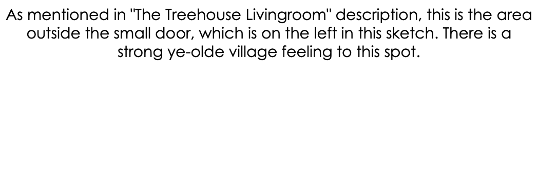 As mentioned in "The Treehouse Livingroom" description, this is the area outside the small door, which is on the left in this sketch. There is a strong ye-olde village feeling to this spot. 