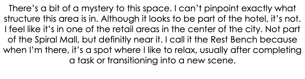 There’s a bit of a mystery to this space. I can’t pinpoint exactly what structure this area is in. Although it looks to be part of the hotel, it’s not. I feel like it’s in one of the retail areas in the center of the city. Not part of the Spiral Mall, but definitly near it. I call it the Rest Bench because when I’m there, it’s a spot where I like to relax, usually after completing a task or transitioning into a new scene. 
