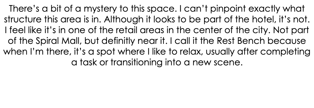 There’s a bit of a mystery to this space. I can’t pinpoint exactly what structure this area is in. Although it looks to be part of the hotel, it’s not. I feel like it’s in one of the retail areas in the center of the city. Not part of the Spiral Mall, but definitly near it. I call it the Rest Bench because when I’m there, it’s a spot where I like to relax, usually after completing a task or transitioning into a new scene. 