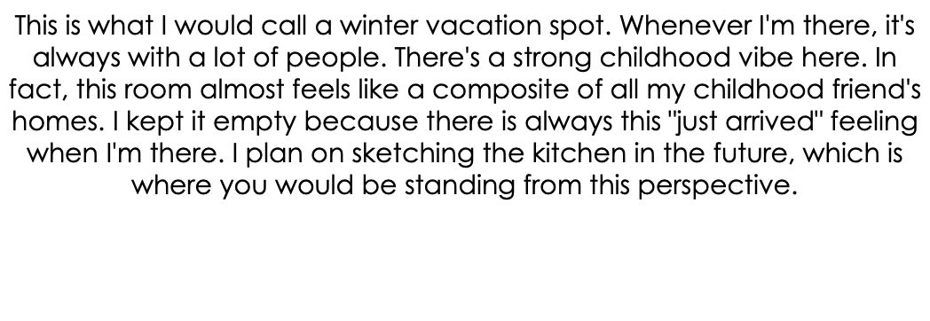 This is what I would call a winter vacation spot. Whenever I'm there, it's always with a lot of people. There's a strong childhood vibe here. In fact, this room almost feels like a composite of all my childhood friend's homes. I kept it empty because there is always this "just arrived" feeling when I'm there. I plan on sketching the kitchen in the future, which is where you would be standing from this perspective. 