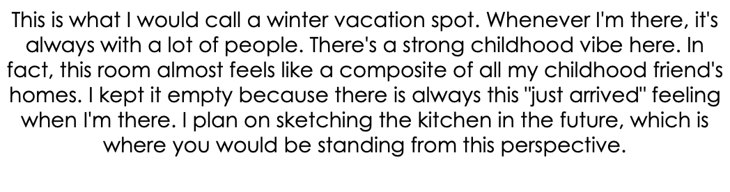 This is what I would call a winter vacation spot. Whenever I'm there, it's always with a lot of people. There's a strong childhood vibe here. In fact, this room almost feels like a composite of all my childhood friend's homes. I kept it empty because there is always this "just arrived" feeling when I'm there. I plan on sketching the kitchen in the future, which is where you would be standing from this perspective. 