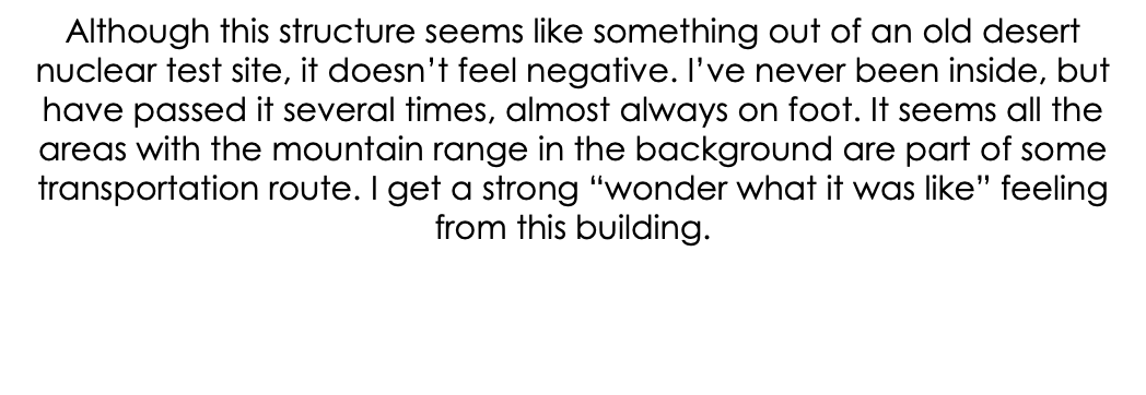 Although this structure seems like something out of an old desert nuclear test site, it doesn’t feel negative. I’ve never been inside, but have passed it several times, almost always on foot. It seems all the areas with the mountain range in the background are part of some transportation route. I get a strong “wonder what it was like” feeling from this building. 