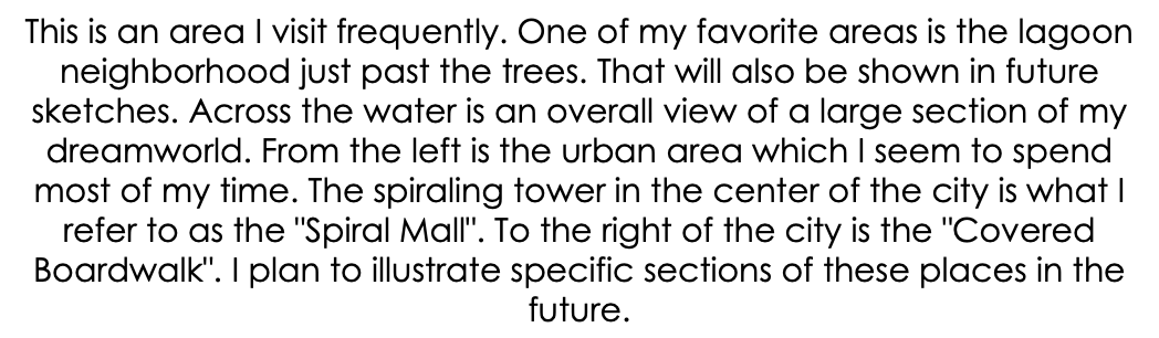 This is an area I visit frequently. One of my favorite areas is the lagoon neighborhood just past the trees. That will also be shown in future sketches. Across the water is an overall view of a large section of my dreamworld. From the left is the urban area which I seem to spend most of my time. The spiraling tower in the center of the city is what I refer to as the "Spiral Mall". To the right of the city is the "Covered Boardwalk". I plan to illustrate specific sections of these places in the future.