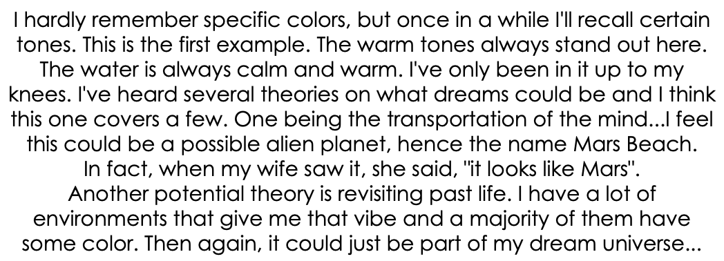 I hardly remember specific colors, but once in a while I'll recall certain tones. This is the first example. The warm tones always stand out here. The water is always calm and warm. I've only been in it up to my knees. I've heard several theories on what dreams could be and I think this one covers a few. One being the transportation of the mind...I feel this could be a possible alien planet, hence the name Mars Beach. In fact, when my wife saw it, she said, "it looks like Mars". Another potential theory is revisiting past life. I have a lot of environments that give me that vibe and a majority of them have some color. Then again, it could just be part of my dream universe...