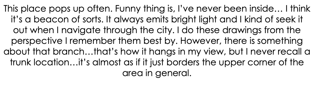 This place pops up often. Funny thing is, I’ve never been inside… I think it’s a beacon of sorts. It always emits bright light and I kind of seek it out when I navigate through the city. I do these drawings from the perspective I remember them best by. However, there is something about that branch…that’s how it hangs in my view, but I never recall a trunk location…it’s almost as if it just borders the upper corner of the area in general.