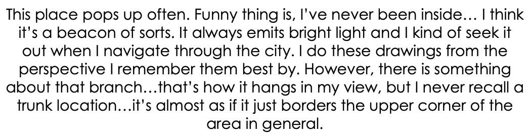This place pops up often. Funny thing is, I’ve never been inside… I think it’s a beacon of sorts. It always emits bright light and I kind of seek it out when I navigate through the city. I do these drawings from the perspective I remember them best by. However, there is something about that branch…that’s how it hangs in my view, but I never recall a trunk location…it’s almost as if it just borders the upper corner of the area in general.