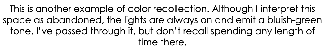 This is another example of color recollection. Although I interpret this space as abandoned, the lights are always on and emit a bluish-green tone. I’ve passed through it, but don’t recall spending any length of time there.