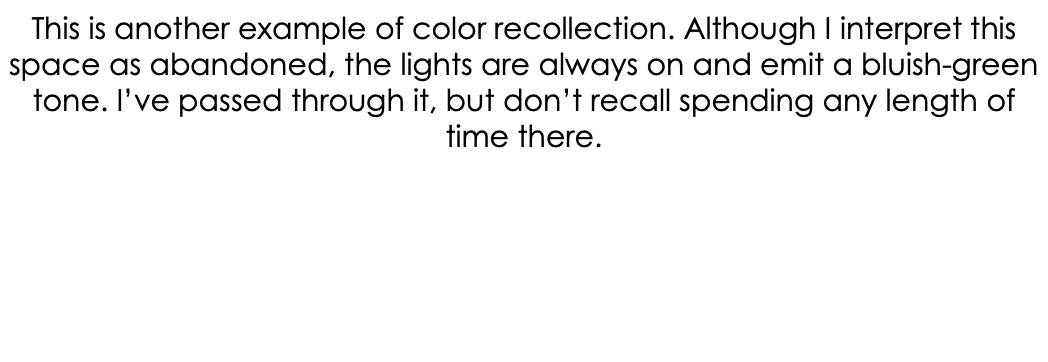 This is another example of color recollection. Although I interpret this space as abandoned, the lights are always on and emit a bluish-green tone. I’ve passed through it, but don’t recall spending any length of time there.