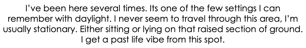 I’ve been here several times. Its one of the few settings I can remember with daylight. I never seem to travel through this area, I’m usually stationary. Either sitting or lying on that raised section of ground. I get a past life vibe from this spot.
