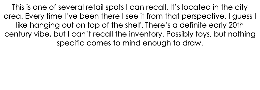 This is one of several retail spots I can recall. It’s located in the city area. Every time I’ve been there I see it from that perspective. I guess I like hanging out on top of the shelf. There’s a definite early 20th century vibe, but I can’t recall the inventory. Possibly toys, but nothing specific comes to mind enough to draw.