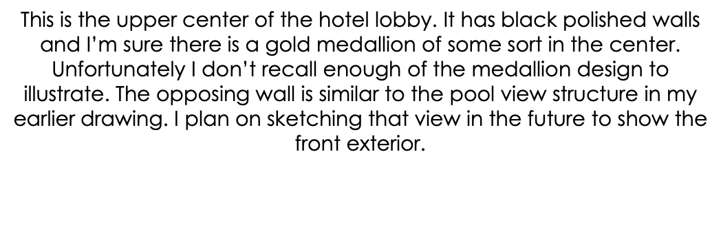 This is the upper center of the hotel lobby. It has black polished walls and I’m sure there is a gold medallion of some sort in the center. Unfortunately I don’t recall enough of the medallion design to illustrate. The opposing wall is similar to the pool view structure in my earlier drawing. I plan on sketching that view in the future to show the front exterior.