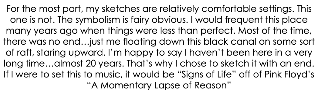 For the most part, my sketches are relatively comfortable settings. This one is not. The symbolism is fairy obvious. I would frequent this place many years ago when things were less than perfect. Most of the time, there was no end…just me floating down this black canal on some sort of raft, staring upward. I’m happy to say I haven’t been here in a very long time…almost 20 years. That’s why I chose to sketch it with an end. If I were to set this to music, it would be “Signs of Life” off of Pink Floyd’s “A Momentary Lapse of Reason”