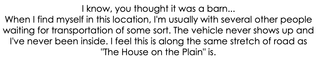 I know, you thought it was a barn... When I find myself in this location, I'm usually with several other people waiting for transportation of some sort. The vehicle never shows up and I've never been inside. I feel this is along the same stretch of road as "The House on the Plain" is.